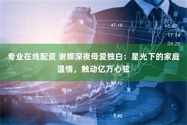 专业在线配资 谢娜深夜母爱独白：星光下的家庭温情，触动亿万心弦
