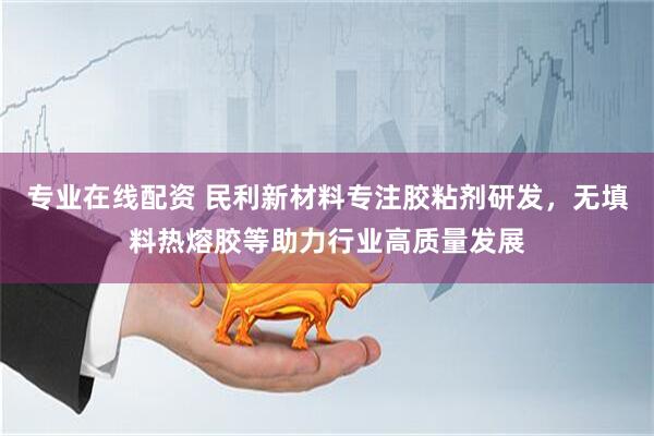 专业在线配资 民利新材料专注胶粘剂研发，无填料热熔胶等助力行业高质量发展