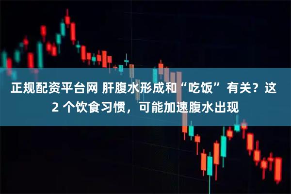 正规配资平台网 肝腹水形成和“吃饭” 有关？这 2 个饮食习惯，可能加速腹水出现