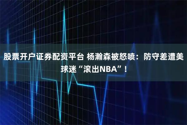 股票开户证券配资平台 杨瀚森被怒喷：防守差遭美球迷“滚出NBA”！