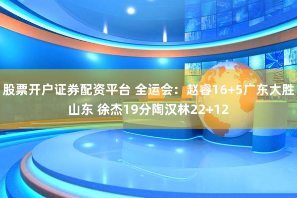 股票开户证券配资平台 全运会：赵睿16+5广东大胜山东 徐杰19分陶汉林22+12