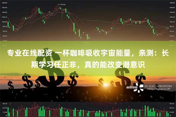 专业在线配资 一杯咖啡吸收宇宙能量，亲测：长期学习任正非，真的能改变潜意识