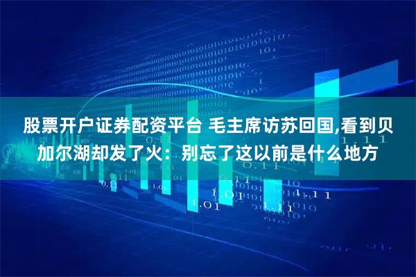 股票开户证券配资平台 毛主席访苏回国,看到贝加尔湖却发了火：别忘了这以前是什么地方