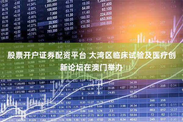 股票开户证券配资平台 大湾区临床试验及医疗创新论坛在澳门举办