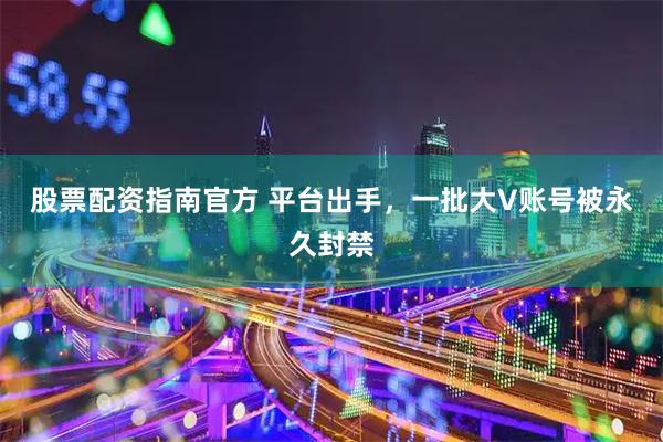 股票配资指南官方 平台出手，一批大V账号被永久封禁
