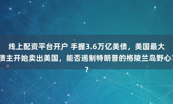 线上配资平台开户 手握3.6万亿美债，美国最大债主开始卖出美国，能否遏制特朗普的格陵兰岛野心？