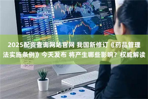 2025配资查询网站官网 我国新修订《药品管理法实施条例》今天发布 将产生哪些影响？权威解读