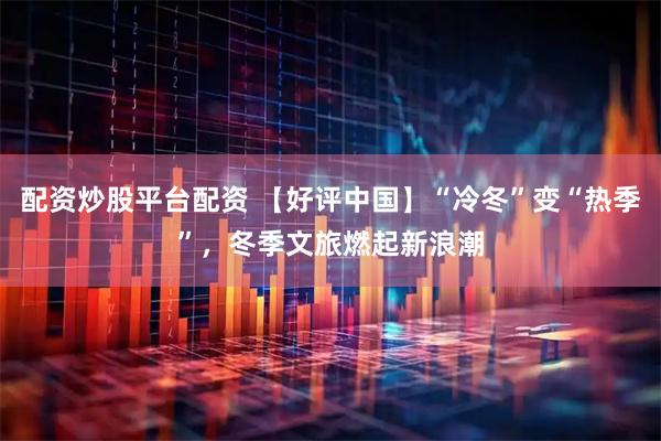 配资炒股平台配资 【好评中国】“冷冬”变“热季”，冬季文旅燃起新浪潮