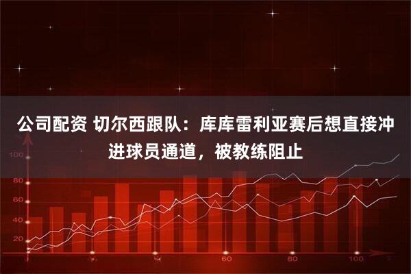 公司配资 切尔西跟队：库库雷利亚赛后想直接冲进球员通道，被教练阻止