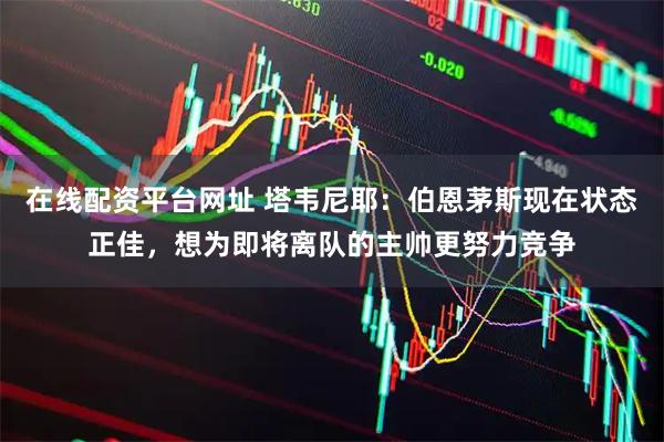 在线配资平台网址 塔韦尼耶：伯恩茅斯现在状态正佳，想为即将离队的主帅更努力竞争