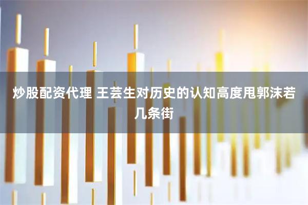 炒股配资代理 王芸生对历史的认知高度甩郭沫若几条街