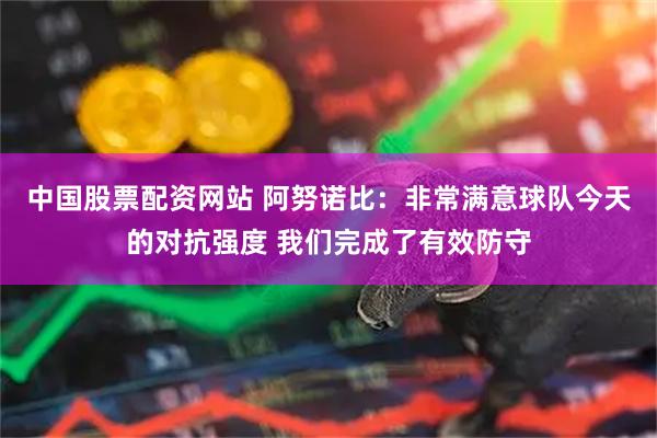 中国股票配资网站 阿努诺比：非常满意球队今天的对抗强度 我们完成了有效防守