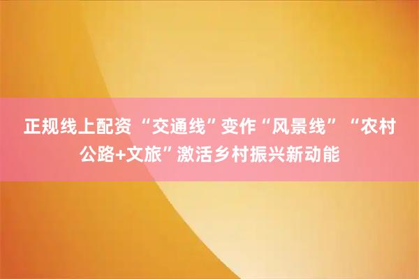 正规线上配资 “交通线”变作“风景线” “农村公路+文旅”激活乡村振兴新动能
