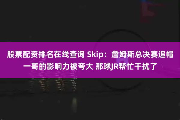 股票配资排名在线查询 Skip：詹姆斯总决赛追帽一哥的影响力被夸大 那球JR帮忙干扰了