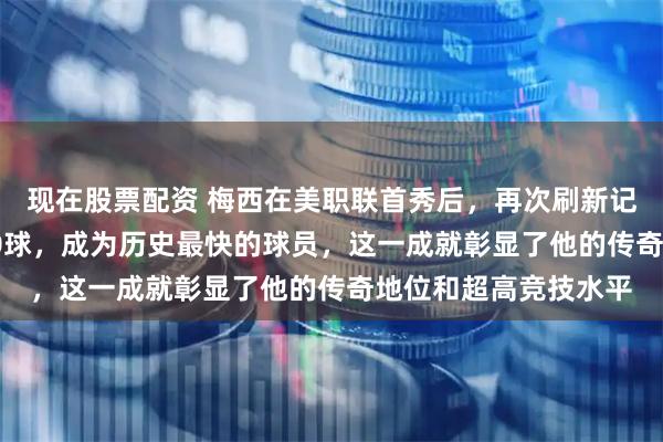 现在股票配资 梅西在美职联首秀后，再次刷新记录，以64场参与100球，成为历史最快的球员，这一成就彰显了他的传奇地位和超高竞技水平