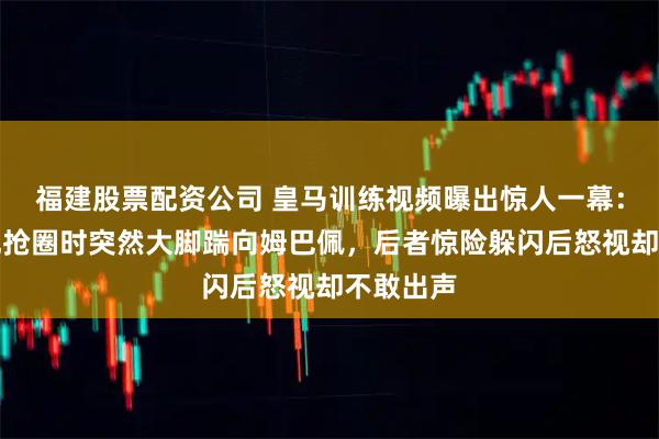 福建股票配资公司 皇马训练视频曝出惊人一幕：库尔图瓦抢圈时突然大脚踹向姆巴佩，后者惊险躲闪后怒视却不敢出声