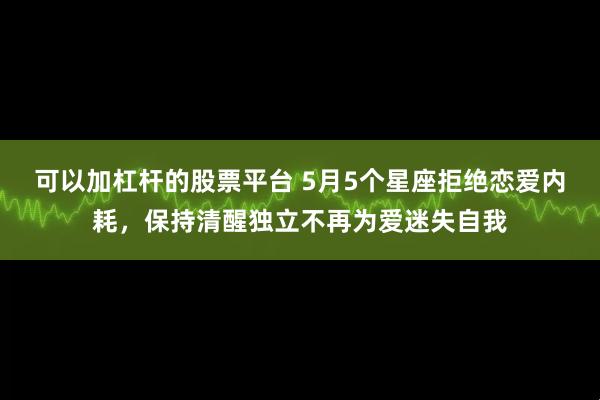 可以加杠杆的股票平台 5月5个星座拒绝恋爱内耗，保持清醒独立不再为爱迷失自我