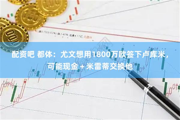 配资吧 都体：尤文想用1800万欧签下卢库米，可能现金＋米雷蒂交换他