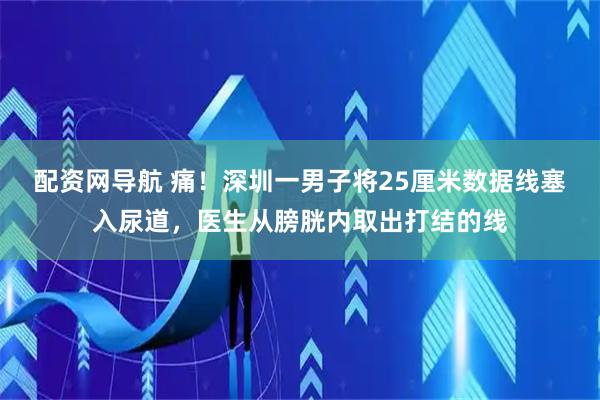 配资网导航 痛！深圳一男子将25厘米数据线塞入尿道，医生从膀胱内取出打结的线