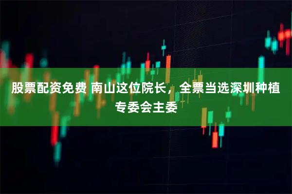 股票配资免费 南山这位院长，全票当选深圳种植专委会主委
