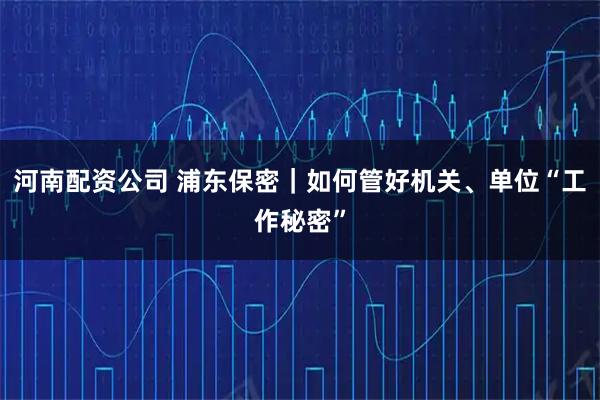 河南配资公司 浦东保密｜如何管好机关、单位“工作秘密”