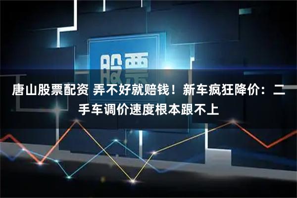 唐山股票配资 弄不好就赔钱！新车疯狂降价：二手车调价速度根本跟不上