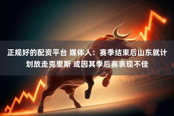 正规好的配资平台 媒体人：赛季结束后山东就计划放走克里斯 或因其季后赛表现不佳