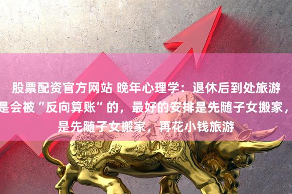 股票配资官方网站 晚年心理学：退休后到处旅游，耗尽积蓄，是会被“反向算账”的，最好的安排是先随子女搬家，再花小钱旅游