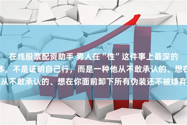 在线股票配资助手 男人在“性”这件事上最深的执念：不是占有你的身体，不是证明自己行，而是一种他从不敢承认的、想在你面前卸下所有伪装还不被嫌弃的机制