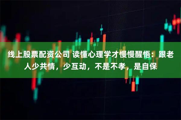 线上股票配资公司 读懂心理学才慢慢醒悟：跟老人少共情，少互动，不是不孝，是自保