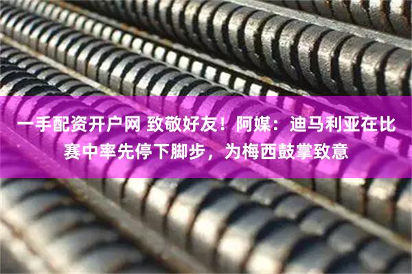 一手配资开户网 致敬好友！阿媒：迪马利亚在比赛中率先停下脚步，为梅西鼓掌致意